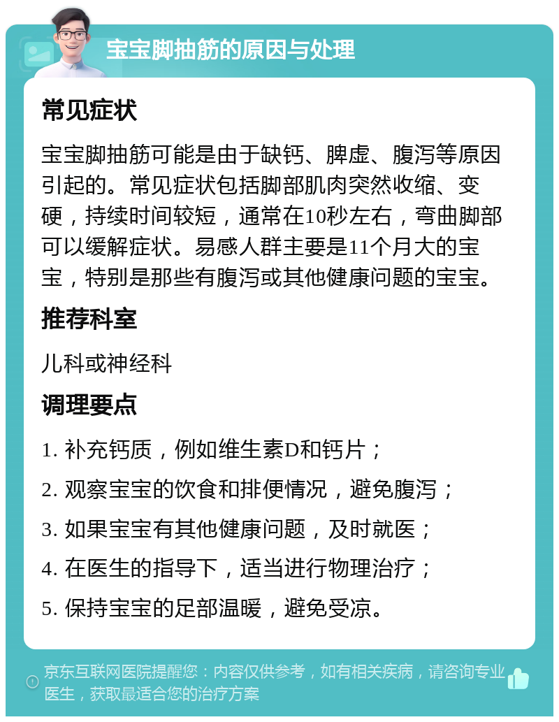 宝宝脚抽筋的原因与处理 常见症状 宝宝脚抽筋可能是由于缺钙、脾虚、腹泻等原因引起的。常见症状包括脚部肌肉突然收缩、变硬，持续时间较短，通常在10秒左右，弯曲脚部可以缓解症状。易感人群主要是11个月大的宝宝，特别是那些有腹泻或其他健康问题的宝宝。 推荐科室 儿科或神经科 调理要点 1. 补充钙质，例如维生素D和钙片； 2. 观察宝宝的饮食和排便情况，避免腹泻； 3. 如果宝宝有其他健康问题，及时就医； 4. 在医生的指导下，适当进行物理治疗； 5. 保持宝宝的足部温暖，避免受凉。