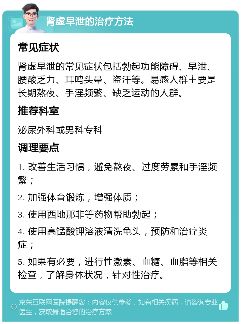 肾虚早泄的治疗方法 常见症状 肾虚早泄的常见症状包括勃起功能障碍、早泄、腰酸乏力、耳鸣头晕、盗汗等。易感人群主要是长期熬夜、手淫频繁、缺乏运动的人群。 推荐科室 泌尿外科或男科专科 调理要点 1. 改善生活习惯，避免熬夜、过度劳累和手淫频繁； 2. 加强体育锻炼，增强体质； 3. 使用西地那非等药物帮助勃起； 4. 使用高锰酸钾溶液清洗龟头，预防和治疗炎症； 5. 如果有必要，进行性激素、血糖、血脂等相关检查，了解身体状况，针对性治疗。