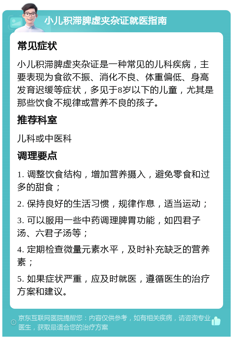 小儿积滞脾虚夹杂证就医指南 常见症状 小儿积滞脾虚夹杂证是一种常见的儿科疾病，主要表现为食欲不振、消化不良、体重偏低、身高发育迟缓等症状，多见于8岁以下的儿童，尤其是那些饮食不规律或营养不良的孩子。 推荐科室 儿科或中医科 调理要点 1. 调整饮食结构，增加营养摄入，避免零食和过多的甜食； 2. 保持良好的生活习惯，规律作息，适当运动； 3. 可以服用一些中药调理脾胃功能，如四君子汤、六君子汤等； 4. 定期检查微量元素水平，及时补充缺乏的营养素； 5. 如果症状严重，应及时就医，遵循医生的治疗方案和建议。