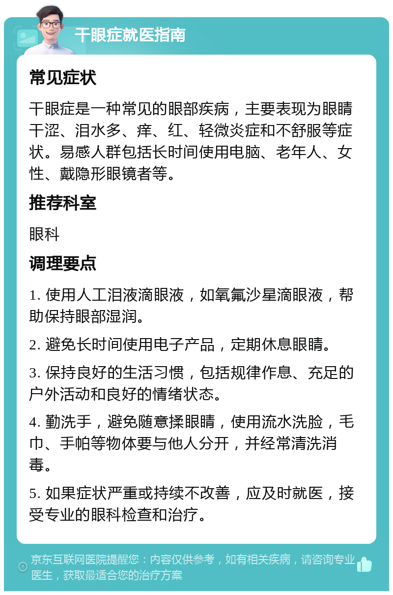 干眼症就医指南 常见症状 干眼症是一种常见的眼部疾病，主要表现为眼睛干涩、泪水多、痒、红、轻微炎症和不舒服等症状。易感人群包括长时间使用电脑、老年人、女性、戴隐形眼镜者等。 推荐科室 眼科 调理要点 1. 使用人工泪液滴眼液，如氧氟沙星滴眼液，帮助保持眼部湿润。 2. 避免长时间使用电子产品，定期休息眼睛。 3. 保持良好的生活习惯，包括规律作息、充足的户外活动和良好的情绪状态。 4. 勤洗手，避免随意揉眼睛，使用流水洗脸，毛巾、手帕等物体要与他人分开，并经常清洗消毒。 5. 如果症状严重或持续不改善，应及时就医，接受专业的眼科检查和治疗。