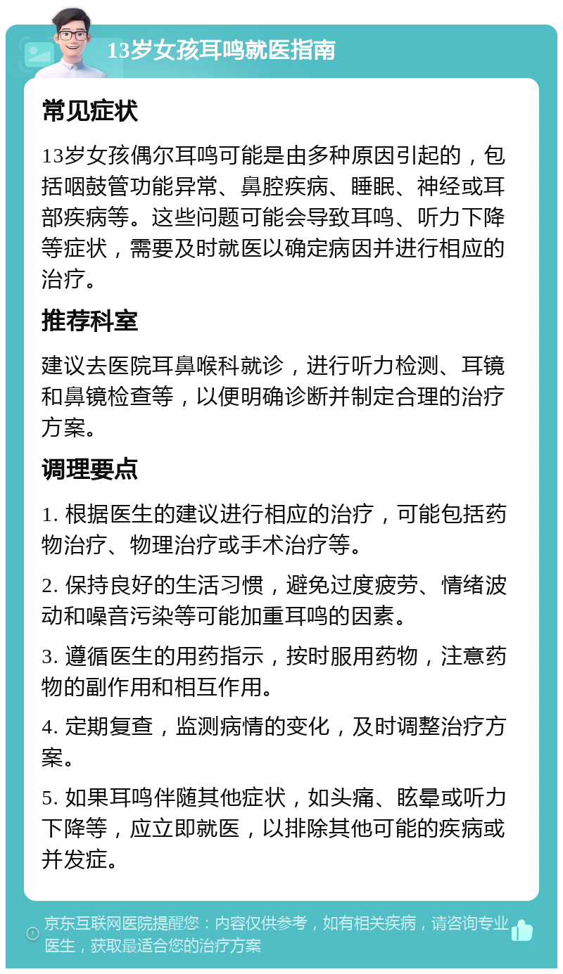 13岁女孩耳鸣就医指南 常见症状 13岁女孩偶尔耳鸣可能是由多种原因引起的，包括咽鼓管功能异常、鼻腔疾病、睡眠、神经或耳部疾病等。这些问题可能会导致耳鸣、听力下降等症状，需要及时就医以确定病因并进行相应的治疗。 推荐科室 建议去医院耳鼻喉科就诊，进行听力检测、耳镜和鼻镜检查等，以便明确诊断并制定合理的治疗方案。 调理要点 1. 根据医生的建议进行相应的治疗，可能包括药物治疗、物理治疗或手术治疗等。 2. 保持良好的生活习惯，避免过度疲劳、情绪波动和噪音污染等可能加重耳鸣的因素。 3. 遵循医生的用药指示，按时服用药物，注意药物的副作用和相互作用。 4. 定期复查，监测病情的变化，及时调整治疗方案。 5. 如果耳鸣伴随其他症状，如头痛、眩晕或听力下降等，应立即就医，以排除其他可能的疾病或并发症。