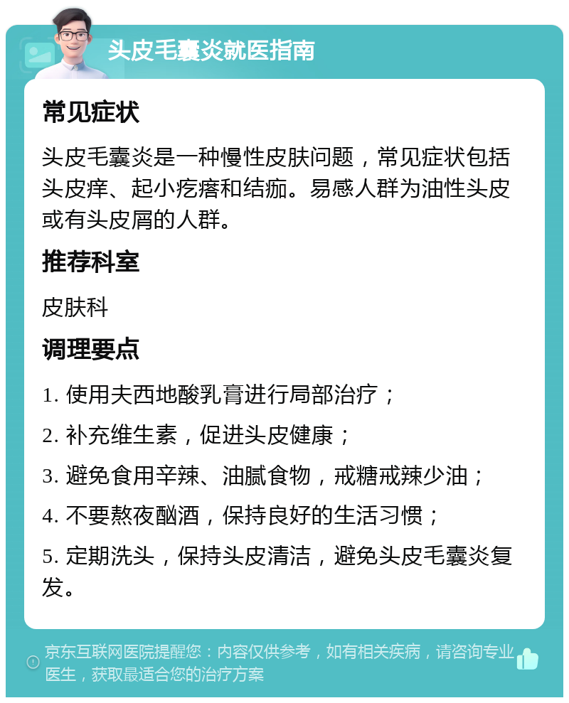 头皮毛囊炎就医指南 常见症状 头皮毛囊炎是一种慢性皮肤问题，常见症状包括头皮痒、起小疙瘩和结痂。易感人群为油性头皮或有头皮屑的人群。 推荐科室 皮肤科 调理要点 1. 使用夫西地酸乳膏进行局部治疗； 2. 补充维生素，促进头皮健康； 3. 避免食用辛辣、油腻食物，戒糖戒辣少油； 4. 不要熬夜酗酒，保持良好的生活习惯； 5. 定期洗头，保持头皮清洁，避免头皮毛囊炎复发。