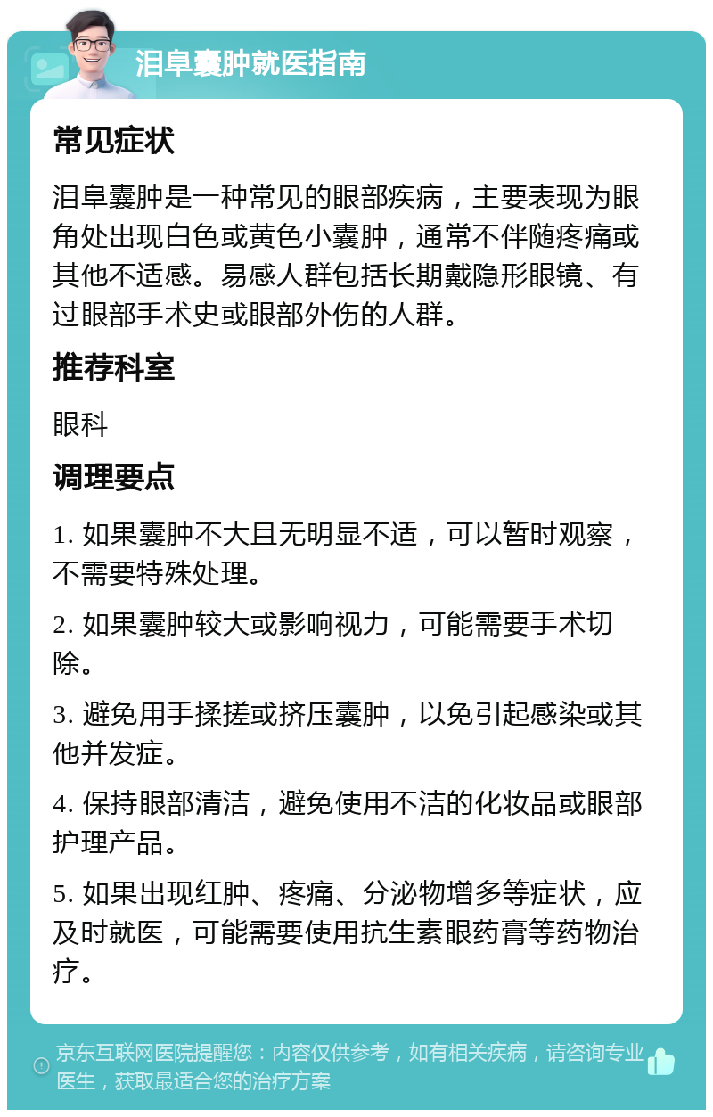 泪阜囊肿就医指南 常见症状 泪阜囊肿是一种常见的眼部疾病，主要表现为眼角处出现白色或黄色小囊肿，通常不伴随疼痛或其他不适感。易感人群包括长期戴隐形眼镜、有过眼部手术史或眼部外伤的人群。 推荐科室 眼科 调理要点 1. 如果囊肿不大且无明显不适，可以暂时观察，不需要特殊处理。 2. 如果囊肿较大或影响视力，可能需要手术切除。 3. 避免用手揉搓或挤压囊肿，以免引起感染或其他并发症。 4. 保持眼部清洁，避免使用不洁的化妆品或眼部护理产品。 5. 如果出现红肿、疼痛、分泌物增多等症状，应及时就医，可能需要使用抗生素眼药膏等药物治疗。