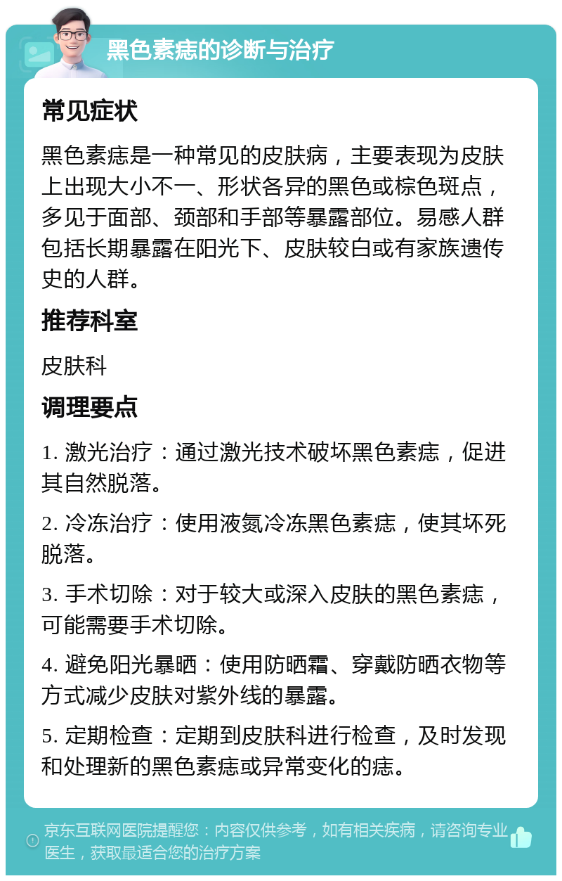 黑色素痣的诊断与治疗 常见症状 黑色素痣是一种常见的皮肤病，主要表现为皮肤上出现大小不一、形状各异的黑色或棕色斑点，多见于面部、颈部和手部等暴露部位。易感人群包括长期暴露在阳光下、皮肤较白或有家族遗传史的人群。 推荐科室 皮肤科 调理要点 1. 激光治疗：通过激光技术破坏黑色素痣，促进其自然脱落。 2. 冷冻治疗：使用液氮冷冻黑色素痣，使其坏死脱落。 3. 手术切除：对于较大或深入皮肤的黑色素痣，可能需要手术切除。 4. 避免阳光暴晒：使用防晒霜、穿戴防晒衣物等方式减少皮肤对紫外线的暴露。 5. 定期检查：定期到皮肤科进行检查，及时发现和处理新的黑色素痣或异常变化的痣。