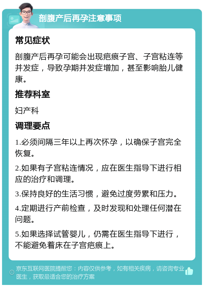 剖腹产后再孕注意事项 常见症状 剖腹产后再孕可能会出现疤痕子宫、子宫粘连等并发症，导致孕期并发症增加，甚至影响胎儿健康。 推荐科室 妇产科 调理要点 1.必须间隔三年以上再次怀孕，以确保子宫完全恢复。 2.如果有子宫粘连情况，应在医生指导下进行相应的治疗和调理。 3.保持良好的生活习惯，避免过度劳累和压力。 4.定期进行产前检查，及时发现和处理任何潜在问题。 5.如果选择试管婴儿，仍需在医生指导下进行，不能避免着床在子宫疤痕上。