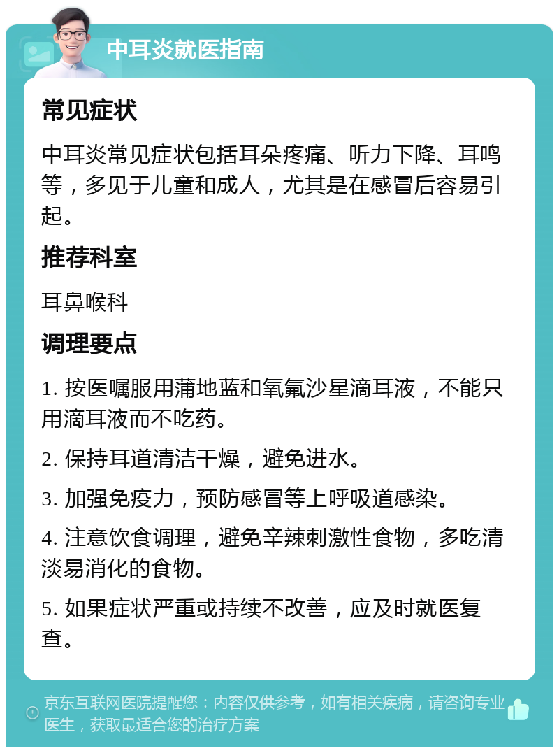 中耳炎就医指南 常见症状 中耳炎常见症状包括耳朵疼痛、听力下降、耳鸣等，多见于儿童和成人，尤其是在感冒后容易引起。 推荐科室 耳鼻喉科 调理要点 1. 按医嘱服用蒲地蓝和氧氟沙星滴耳液，不能只用滴耳液而不吃药。 2. 保持耳道清洁干燥，避免进水。 3. 加强免疫力，预防感冒等上呼吸道感染。 4. 注意饮食调理，避免辛辣刺激性食物，多吃清淡易消化的食物。 5. 如果症状严重或持续不改善，应及时就医复查。