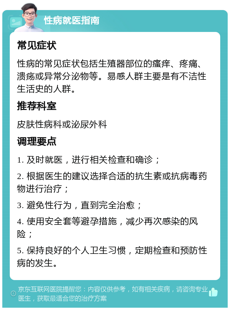 性病就医指南 常见症状 性病的常见症状包括生殖器部位的瘙痒、疼痛、溃疡或异常分泌物等。易感人群主要是有不洁性生活史的人群。 推荐科室 皮肤性病科或泌尿外科 调理要点 1. 及时就医，进行相关检查和确诊； 2. 根据医生的建议选择合适的抗生素或抗病毒药物进行治疗； 3. 避免性行为，直到完全治愈； 4. 使用安全套等避孕措施，减少再次感染的风险； 5. 保持良好的个人卫生习惯，定期检查和预防性病的发生。