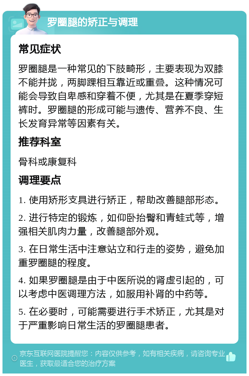 罗圈腿的矫正与调理 常见症状 罗圈腿是一种常见的下肢畸形，主要表现为双膝不能并拢，两脚踝相互靠近或重叠。这种情况可能会导致自卑感和穿着不便，尤其是在夏季穿短裤时。罗圈腿的形成可能与遗传、营养不良、生长发育异常等因素有关。 推荐科室 骨科或康复科 调理要点 1. 使用矫形支具进行矫正，帮助改善腿部形态。 2. 进行特定的锻炼，如仰卧抬臀和青蛙式等，增强相关肌肉力量，改善腿部外观。 3. 在日常生活中注意站立和行走的姿势，避免加重罗圈腿的程度。 4. 如果罗圈腿是由于中医所说的肾虚引起的，可以考虑中医调理方法，如服用补肾的中药等。 5. 在必要时，可能需要进行手术矫正，尤其是对于严重影响日常生活的罗圈腿患者。