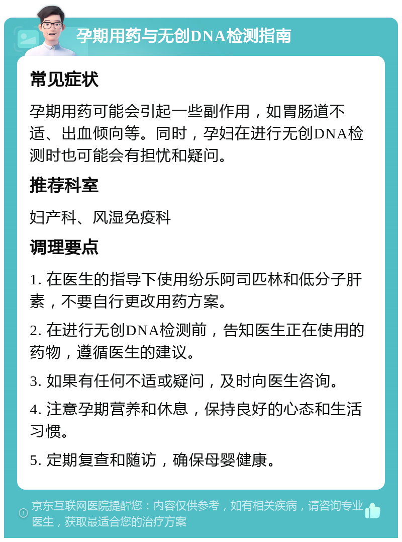 孕期用药与无创DNA检测指南 常见症状 孕期用药可能会引起一些副作用，如胃肠道不适、出血倾向等。同时，孕妇在进行无创DNA检测时也可能会有担忧和疑问。 推荐科室 妇产科、风湿免疫科 调理要点 1. 在医生的指导下使用纷乐阿司匹林和低分子肝素，不要自行更改用药方案。 2. 在进行无创DNA检测前，告知医生正在使用的药物，遵循医生的建议。 3. 如果有任何不适或疑问，及时向医生咨询。 4. 注意孕期营养和休息，保持良好的心态和生活习惯。 5. 定期复查和随访，确保母婴健康。