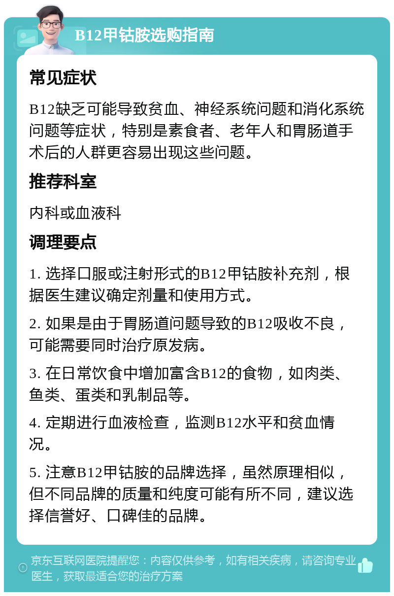 B12甲钴胺选购指南 常见症状 B12缺乏可能导致贫血、神经系统问题和消化系统问题等症状，特别是素食者、老年人和胃肠道手术后的人群更容易出现这些问题。 推荐科室 内科或血液科 调理要点 1. 选择口服或注射形式的B12甲钴胺补充剂，根据医生建议确定剂量和使用方式。 2. 如果是由于胃肠道问题导致的B12吸收不良，可能需要同时治疗原发病。 3. 在日常饮食中增加富含B12的食物，如肉类、鱼类、蛋类和乳制品等。 4. 定期进行血液检查，监测B12水平和贫血情况。 5. 注意B12甲钴胺的品牌选择，虽然原理相似，但不同品牌的质量和纯度可能有所不同，建议选择信誉好、口碑佳的品牌。