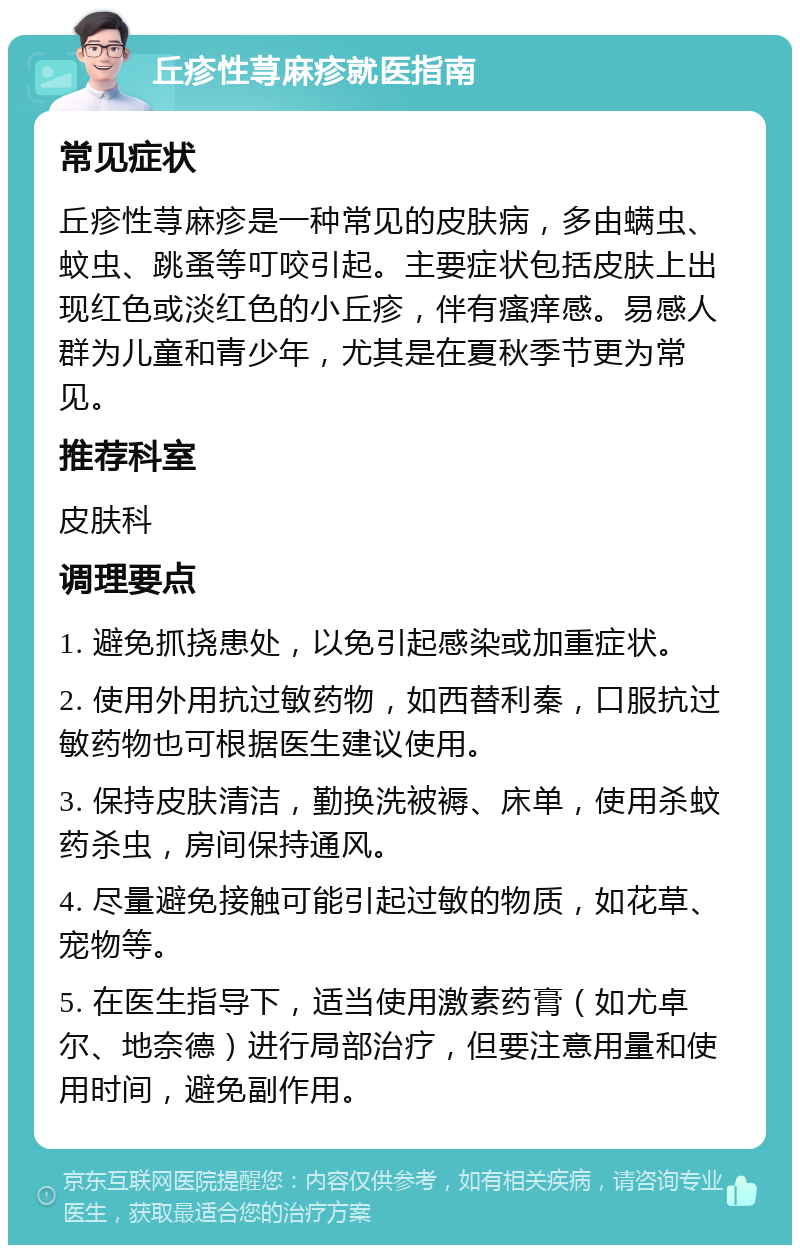 丘疹性荨麻疹就医指南 常见症状 丘疹性荨麻疹是一种常见的皮肤病，多由螨虫、蚊虫、跳蚤等叮咬引起。主要症状包括皮肤上出现红色或淡红色的小丘疹，伴有瘙痒感。易感人群为儿童和青少年，尤其是在夏秋季节更为常见。 推荐科室 皮肤科 调理要点 1. 避免抓挠患处，以免引起感染或加重症状。 2. 使用外用抗过敏药物，如西替利秦，口服抗过敏药物也可根据医生建议使用。 3. 保持皮肤清洁，勤换洗被褥、床单，使用杀蚊药杀虫，房间保持通风。 4. 尽量避免接触可能引起过敏的物质，如花草、宠物等。 5. 在医生指导下，适当使用激素药膏（如尤卓尔、地奈德）进行局部治疗，但要注意用量和使用时间，避免副作用。