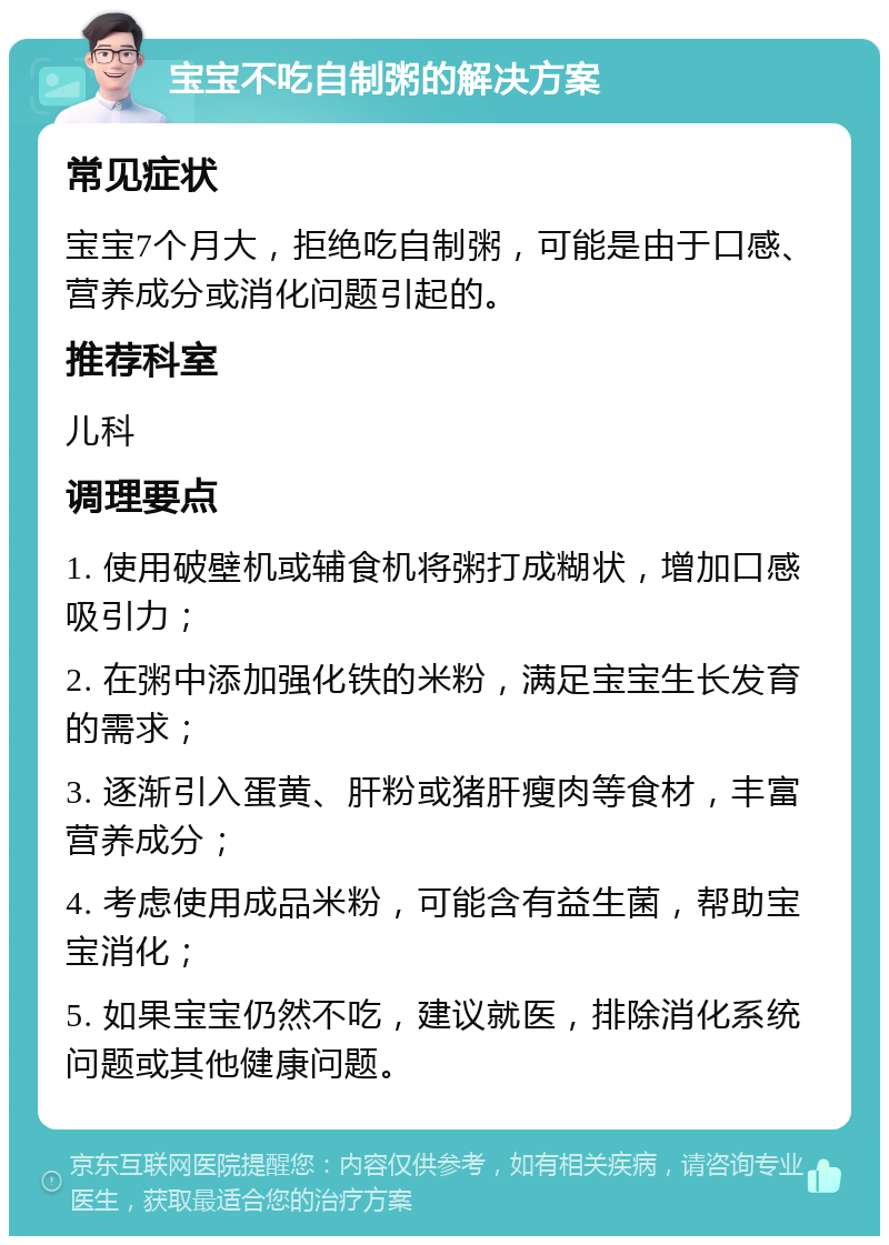 宝宝不吃自制粥的解决方案 常见症状 宝宝7个月大，拒绝吃自制粥，可能是由于口感、营养成分或消化问题引起的。 推荐科室 儿科 调理要点 1. 使用破壁机或辅食机将粥打成糊状，增加口感吸引力； 2. 在粥中添加强化铁的米粉，满足宝宝生长发育的需求； 3. 逐渐引入蛋黄、肝粉或猪肝瘦肉等食材，丰富营养成分； 4. 考虑使用成品米粉，可能含有益生菌，帮助宝宝消化； 5. 如果宝宝仍然不吃，建议就医，排除消化系统问题或其他健康问题。