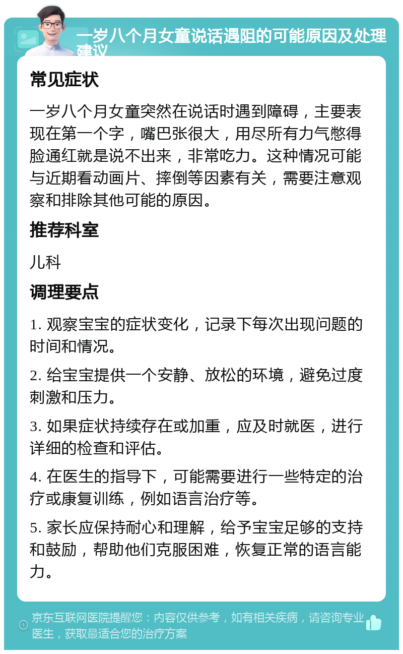 一岁八个月女童说话遇阻的可能原因及处理建议 常见症状 一岁八个月女童突然在说话时遇到障碍，主要表现在第一个字，嘴巴张很大，用尽所有力气憋得脸通红就是说不出来，非常吃力。这种情况可能与近期看动画片、摔倒等因素有关，需要注意观察和排除其他可能的原因。 推荐科室 儿科 调理要点 1. 观察宝宝的症状变化，记录下每次出现问题的时间和情况。 2. 给宝宝提供一个安静、放松的环境，避免过度刺激和压力。 3. 如果症状持续存在或加重，应及时就医，进行详细的检查和评估。 4. 在医生的指导下，可能需要进行一些特定的治疗或康复训练，例如语言治疗等。 5. 家长应保持耐心和理解，给予宝宝足够的支持和鼓励，帮助他们克服困难，恢复正常的语言能力。