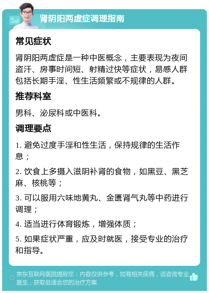 肾阴阳两虚症调理指南 常见症状 肾阴阳两虚症是一种中医概念，主要表现为夜间盗汗、房事时间短、射精过快等症状，易感人群包括长期手淫、性生活频繁或不规律的人群。 推荐科室 男科、泌尿科或中医科。 调理要点 1. 避免过度手淫和性生活，保持规律的生活作息； 2. 饮食上多摄入滋阴补肾的食物，如黑豆、黑芝麻、核桃等； 3. 可以服用六味地黄丸、金匮肾气丸等中药进行调理； 4. 适当进行体育锻炼，增强体质； 5. 如果症状严重，应及时就医，接受专业的治疗和指导。