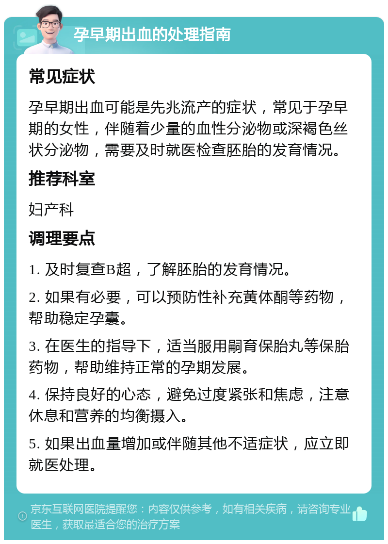 孕早期出血的处理指南 常见症状 孕早期出血可能是先兆流产的症状，常见于孕早期的女性，伴随着少量的血性分泌物或深褐色丝状分泌物，需要及时就医检查胚胎的发育情况。 推荐科室 妇产科 调理要点 1. 及时复查B超，了解胚胎的发育情况。 2. 如果有必要，可以预防性补充黄体酮等药物，帮助稳定孕囊。 3. 在医生的指导下，适当服用嗣育保胎丸等保胎药物，帮助维持正常的孕期发展。 4. 保持良好的心态，避免过度紧张和焦虑，注意休息和营养的均衡摄入。 5. 如果出血量增加或伴随其他不适症状，应立即就医处理。