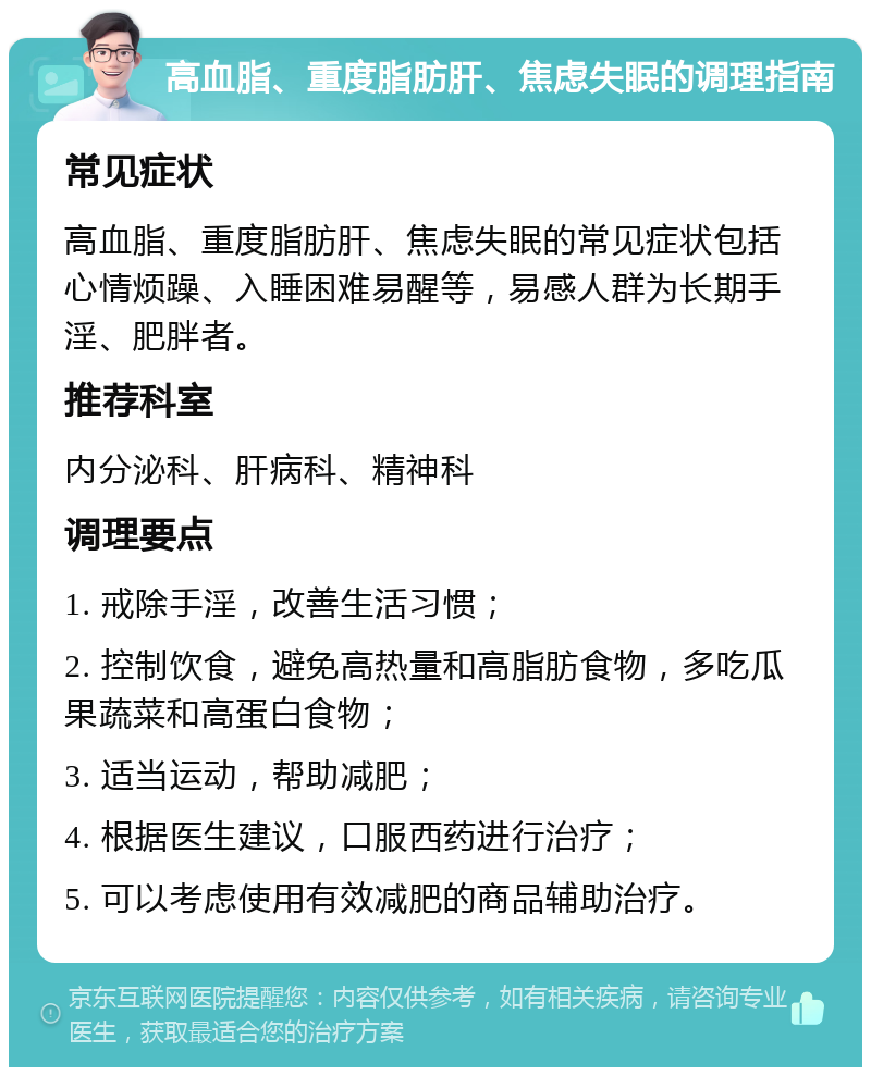 高血脂、重度脂肪肝、焦虑失眠的调理指南 常见症状 高血脂、重度脂肪肝、焦虑失眠的常见症状包括心情烦躁、入睡困难易醒等，易感人群为长期手淫、肥胖者。 推荐科室 内分泌科、肝病科、精神科 调理要点 1. 戒除手淫，改善生活习惯； 2. 控制饮食，避免高热量和高脂肪食物，多吃瓜果蔬菜和高蛋白食物； 3. 适当运动，帮助减肥； 4. 根据医生建议，口服西药进行治疗； 5. 可以考虑使用有效减肥的商品辅助治疗。