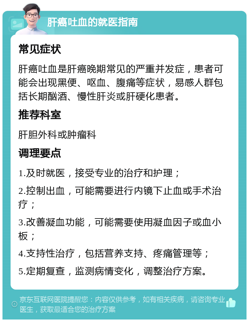 肝癌吐血的就医指南 常见症状 肝癌吐血是肝癌晚期常见的严重并发症，患者可能会出现黑便、呕血、腹痛等症状，易感人群包括长期酗酒、慢性肝炎或肝硬化患者。 推荐科室 肝胆外科或肿瘤科 调理要点 1.及时就医，接受专业的治疗和护理； 2.控制出血，可能需要进行内镜下止血或手术治疗； 3.改善凝血功能，可能需要使用凝血因子或血小板； 4.支持性治疗，包括营养支持、疼痛管理等； 5.定期复查，监测病情变化，调整治疗方案。