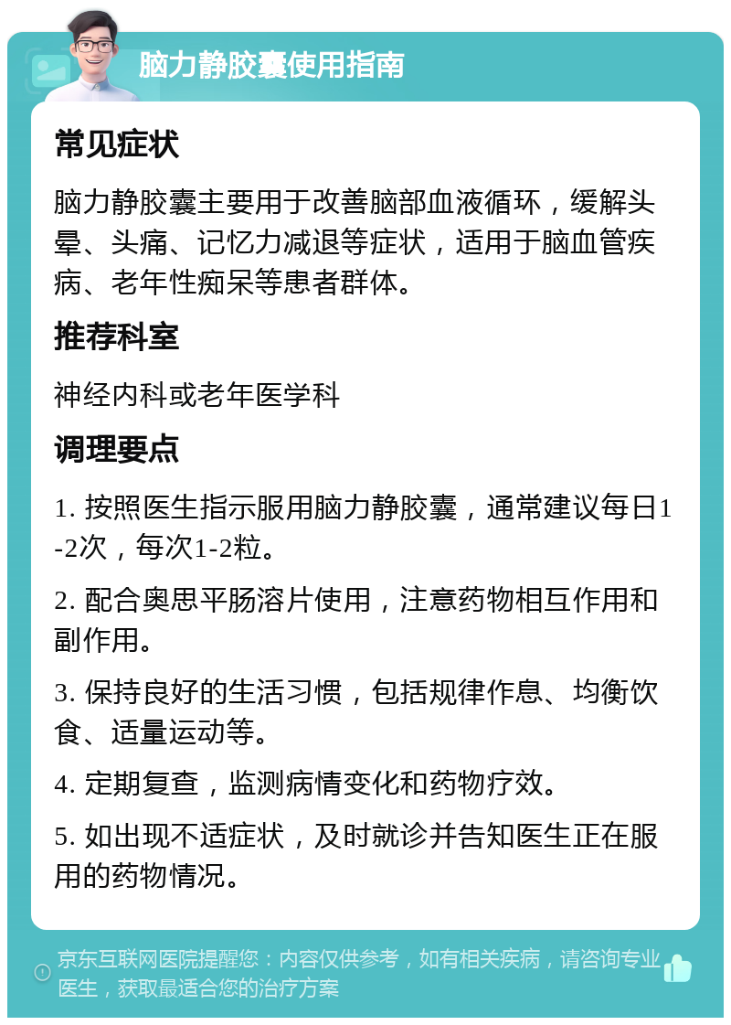 脑力静胶囊使用指南 常见症状 脑力静胶囊主要用于改善脑部血液循环，缓解头晕、头痛、记忆力减退等症状，适用于脑血管疾病、老年性痴呆等患者群体。 推荐科室 神经内科或老年医学科 调理要点 1. 按照医生指示服用脑力静胶囊，通常建议每日1-2次，每次1-2粒。 2. 配合奥思平肠溶片使用，注意药物相互作用和副作用。 3. 保持良好的生活习惯，包括规律作息、均衡饮食、适量运动等。 4. 定期复查，监测病情变化和药物疗效。 5. 如出现不适症状，及时就诊并告知医生正在服用的药物情况。