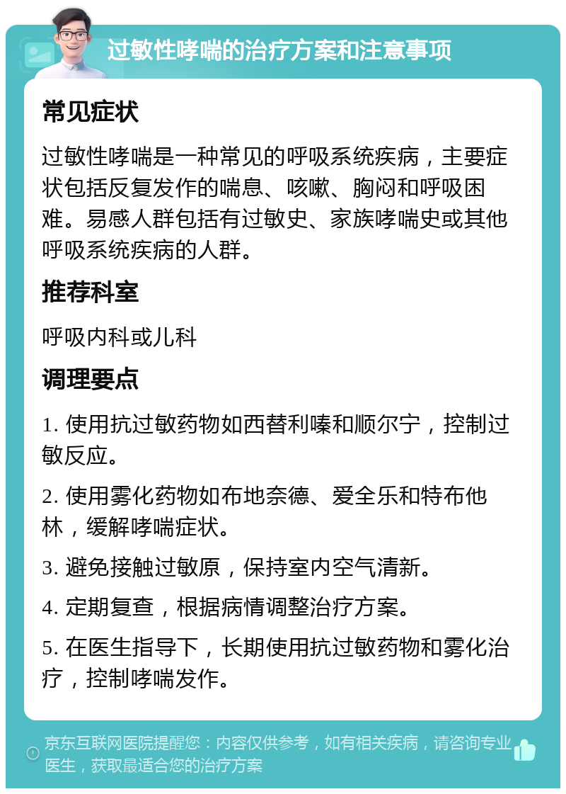 过敏性哮喘的治疗方案和注意事项 常见症状 过敏性哮喘是一种常见的呼吸系统疾病，主要症状包括反复发作的喘息、咳嗽、胸闷和呼吸困难。易感人群包括有过敏史、家族哮喘史或其他呼吸系统疾病的人群。 推荐科室 呼吸内科或儿科 调理要点 1. 使用抗过敏药物如西替利嗪和顺尔宁，控制过敏反应。 2. 使用雾化药物如布地奈德、爱全乐和特布他林，缓解哮喘症状。 3. 避免接触过敏原，保持室内空气清新。 4. 定期复查，根据病情调整治疗方案。 5. 在医生指导下，长期使用抗过敏药物和雾化治疗，控制哮喘发作。