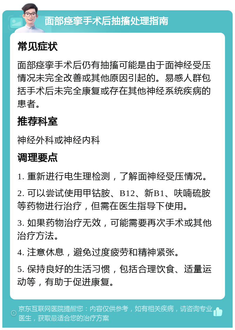 面部痉挛手术后抽搐处理指南 常见症状 面部痉挛手术后仍有抽搐可能是由于面神经受压情况未完全改善或其他原因引起的。易感人群包括手术后未完全康复或存在其他神经系统疾病的患者。 推荐科室 神经外科或神经内科 调理要点 1. 重新进行电生理检测，了解面神经受压情况。 2. 可以尝试使用甲钴胺、B12、新B1、呋喃硫胺等药物进行治疗，但需在医生指导下使用。 3. 如果药物治疗无效，可能需要再次手术或其他治疗方法。 4. 注意休息，避免过度疲劳和精神紧张。 5. 保持良好的生活习惯，包括合理饮食、适量运动等，有助于促进康复。