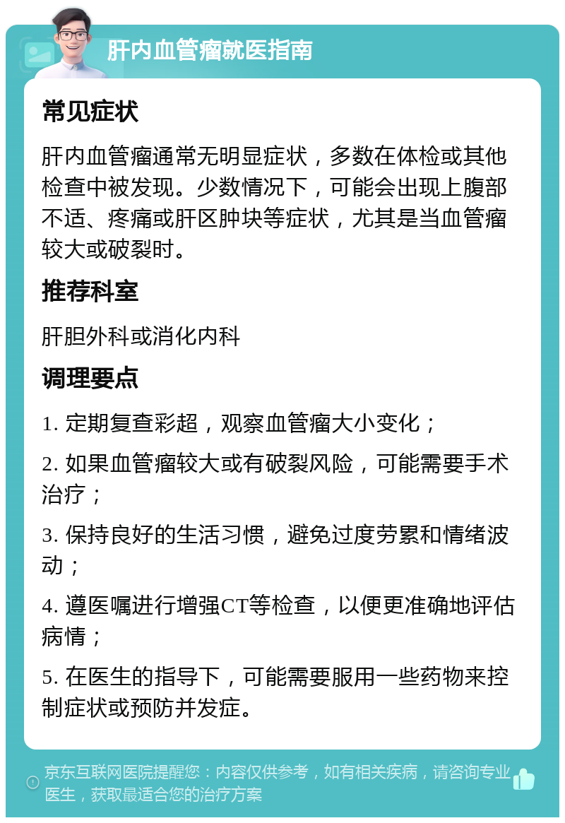 肝内血管瘤就医指南 常见症状 肝内血管瘤通常无明显症状，多数在体检或其他检查中被发现。少数情况下，可能会出现上腹部不适、疼痛或肝区肿块等症状，尤其是当血管瘤较大或破裂时。 推荐科室 肝胆外科或消化内科 调理要点 1. 定期复查彩超，观察血管瘤大小变化； 2. 如果血管瘤较大或有破裂风险，可能需要手术治疗； 3. 保持良好的生活习惯，避免过度劳累和情绪波动； 4. 遵医嘱进行增强CT等检查，以便更准确地评估病情； 5. 在医生的指导下，可能需要服用一些药物来控制症状或预防并发症。