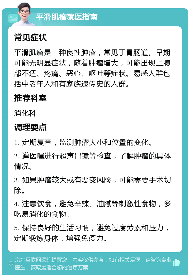 平滑肌瘤就医指南 常见症状 平滑肌瘤是一种良性肿瘤，常见于胃肠道。早期可能无明显症状，随着肿瘤增大，可能出现上腹部不适、疼痛、恶心、呕吐等症状。易感人群包括中老年人和有家族遗传史的人群。 推荐科室 消化科 调理要点 1. 定期复查，监测肿瘤大小和位置的变化。 2. 遵医嘱进行超声胃镜等检查，了解肿瘤的具体情况。 3. 如果肿瘤较大或有恶变风险，可能需要手术切除。 4. 注意饮食，避免辛辣、油腻等刺激性食物，多吃易消化的食物。 5. 保持良好的生活习惯，避免过度劳累和压力，定期锻炼身体，增强免疫力。