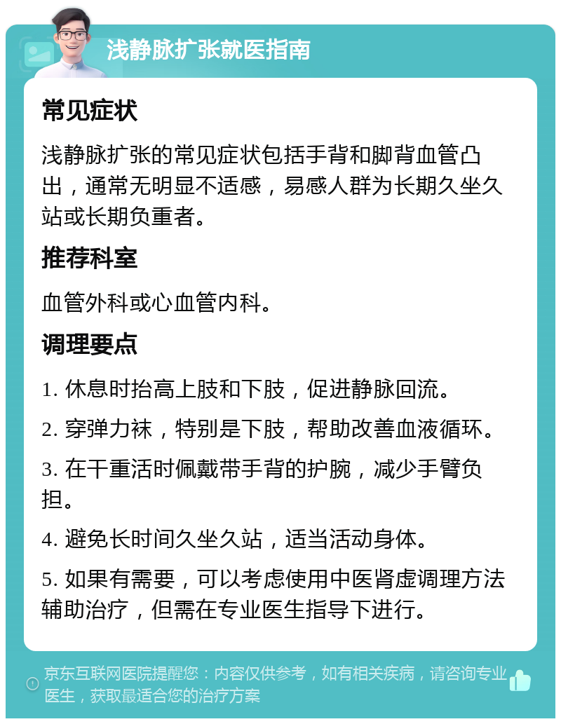 浅静脉扩张就医指南 常见症状 浅静脉扩张的常见症状包括手背和脚背血管凸出，通常无明显不适感，易感人群为长期久坐久站或长期负重者。 推荐科室 血管外科或心血管内科。 调理要点 1. 休息时抬高上肢和下肢，促进静脉回流。 2. 穿弹力袜，特别是下肢，帮助改善血液循环。 3. 在干重活时佩戴带手背的护腕，减少手臂负担。 4. 避免长时间久坐久站，适当活动身体。 5. 如果有需要，可以考虑使用中医肾虚调理方法辅助治疗，但需在专业医生指导下进行。