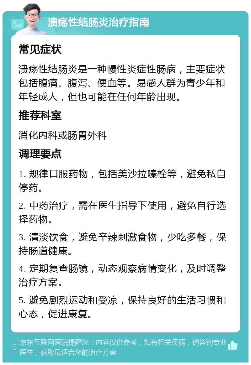 溃疡性结肠炎治疗指南 常见症状 溃疡性结肠炎是一种慢性炎症性肠病，主要症状包括腹痛、腹泻、便血等。易感人群为青少年和年轻成人，但也可能在任何年龄出现。 推荐科室 消化内科或肠胃外科 调理要点 1. 规律口服药物，包括美沙拉嗪栓等，避免私自停药。 2. 中药治疗，需在医生指导下使用，避免自行选择药物。 3. 清淡饮食，避免辛辣刺激食物，少吃多餐，保持肠道健康。 4. 定期复查肠镜，动态观察病情变化，及时调整治疗方案。 5. 避免剧烈运动和受凉，保持良好的生活习惯和心态，促进康复。