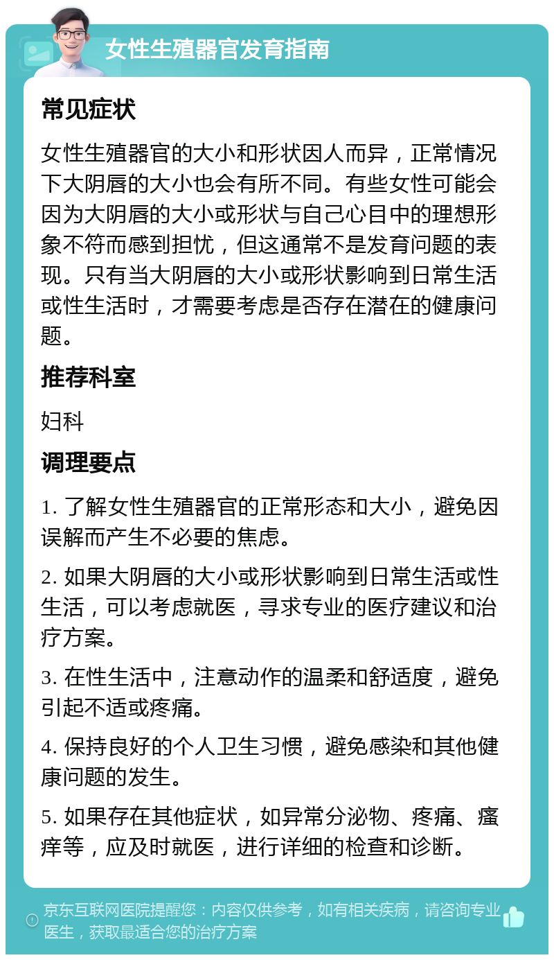 女性生殖器官发育指南 常见症状 女性生殖器官的大小和形状因人而异，正常情况下大阴唇的大小也会有所不同。有些女性可能会因为大阴唇的大小或形状与自己心目中的理想形象不符而感到担忧，但这通常不是发育问题的表现。只有当大阴唇的大小或形状影响到日常生活或性生活时，才需要考虑是否存在潜在的健康问题。 推荐科室 妇科 调理要点 1. 了解女性生殖器官的正常形态和大小，避免因误解而产生不必要的焦虑。 2. 如果大阴唇的大小或形状影响到日常生活或性生活，可以考虑就医，寻求专业的医疗建议和治疗方案。 3. 在性生活中，注意动作的温柔和舒适度，避免引起不适或疼痛。 4. 保持良好的个人卫生习惯，避免感染和其他健康问题的发生。 5. 如果存在其他症状，如异常分泌物、疼痛、瘙痒等，应及时就医，进行详细的检查和诊断。