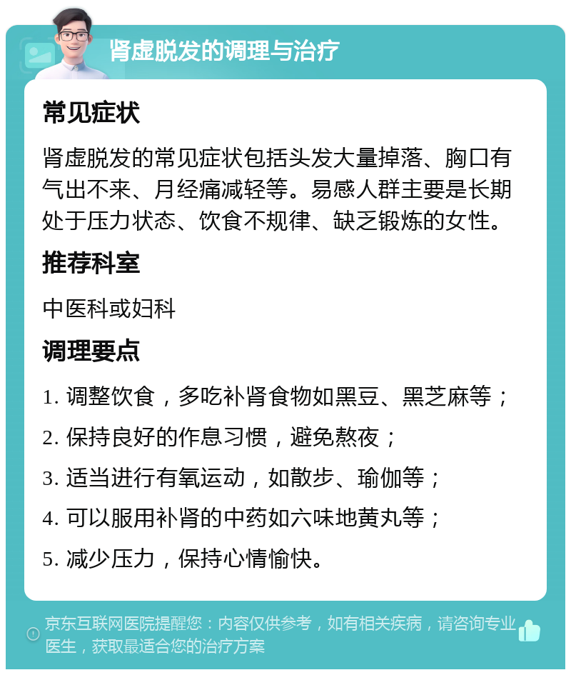 肾虚脱发的调理与治疗 常见症状 肾虚脱发的常见症状包括头发大量掉落、胸口有气出不来、月经痛减轻等。易感人群主要是长期处于压力状态、饮食不规律、缺乏锻炼的女性。 推荐科室 中医科或妇科 调理要点 1. 调整饮食，多吃补肾食物如黑豆、黑芝麻等； 2. 保持良好的作息习惯，避免熬夜； 3. 适当进行有氧运动，如散步、瑜伽等； 4. 可以服用补肾的中药如六味地黄丸等； 5. 减少压力，保持心情愉快。