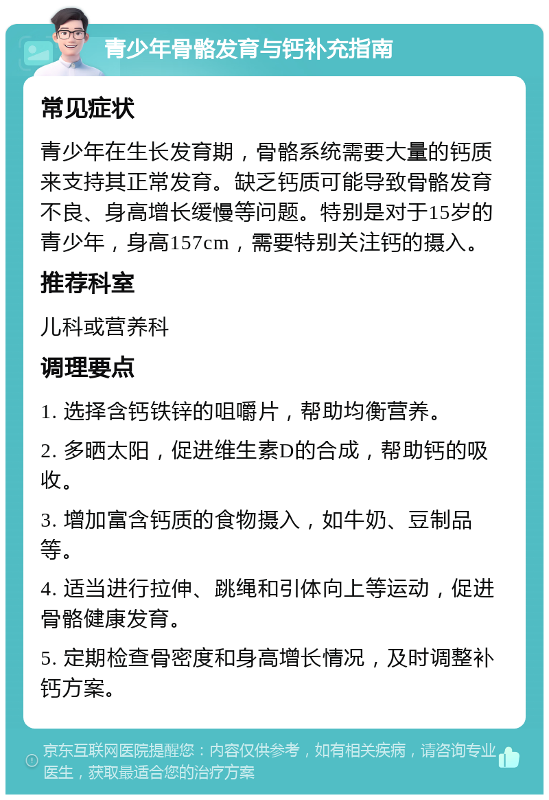 青少年骨骼发育与钙补充指南 常见症状 青少年在生长发育期，骨骼系统需要大量的钙质来支持其正常发育。缺乏钙质可能导致骨骼发育不良、身高增长缓慢等问题。特别是对于15岁的青少年，身高157cm，需要特别关注钙的摄入。 推荐科室 儿科或营养科 调理要点 1. 选择含钙铁锌的咀嚼片，帮助均衡营养。 2. 多晒太阳，促进维生素D的合成，帮助钙的吸收。 3. 增加富含钙质的食物摄入，如牛奶、豆制品等。 4. 适当进行拉伸、跳绳和引体向上等运动，促进骨骼健康发育。 5. 定期检查骨密度和身高增长情况，及时调整补钙方案。