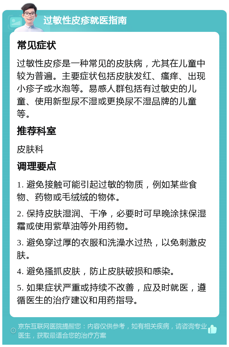 过敏性皮疹就医指南 常见症状 过敏性皮疹是一种常见的皮肤病，尤其在儿童中较为普遍。主要症状包括皮肤发红、瘙痒、出现小疹子或水泡等。易感人群包括有过敏史的儿童、使用新型尿不湿或更换尿不湿品牌的儿童等。 推荐科室 皮肤科 调理要点 1. 避免接触可能引起过敏的物质，例如某些食物、药物或毛绒绒的物体。 2. 保持皮肤湿润、干净，必要时可早晚涂抹保湿霜或使用紫草油等外用药物。 3. 避免穿过厚的衣服和洗澡水过热，以免刺激皮肤。 4. 避免搔抓皮肤，防止皮肤破损和感染。 5. 如果症状严重或持续不改善，应及时就医，遵循医生的治疗建议和用药指导。