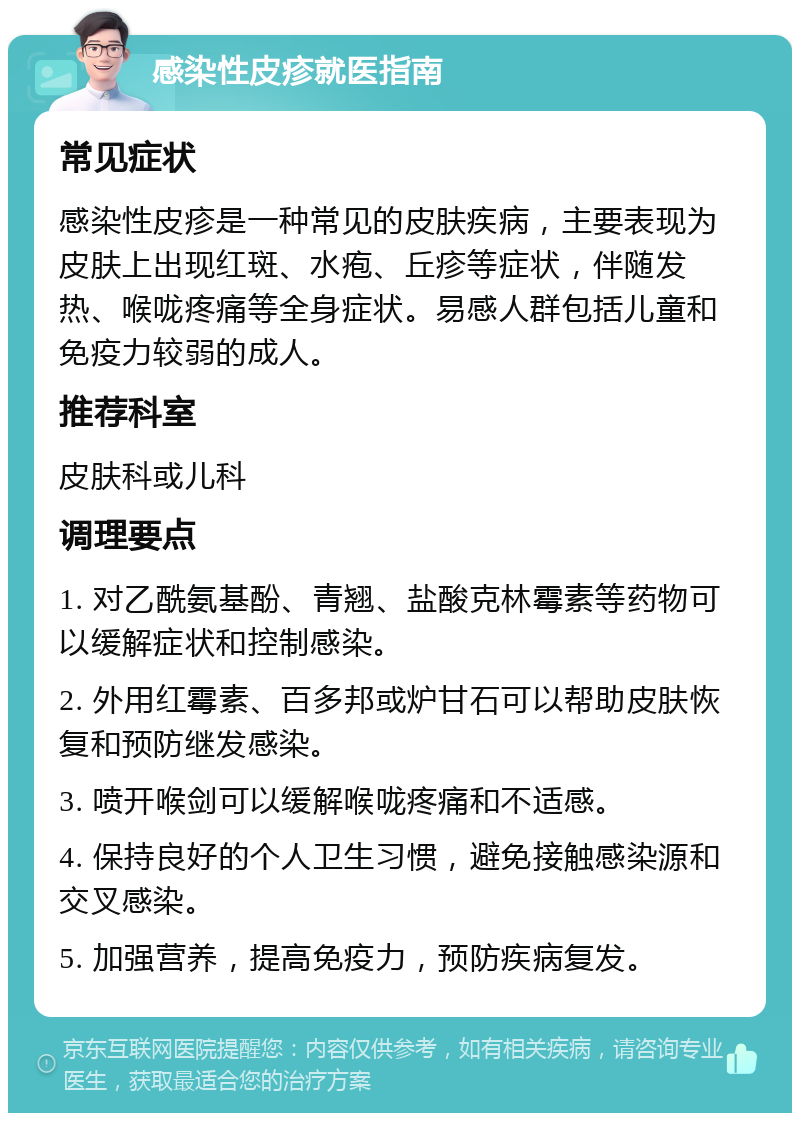 感染性皮疹就医指南 常见症状 感染性皮疹是一种常见的皮肤疾病，主要表现为皮肤上出现红斑、水疱、丘疹等症状，伴随发热、喉咙疼痛等全身症状。易感人群包括儿童和免疫力较弱的成人。 推荐科室 皮肤科或儿科 调理要点 1. 对乙酰氨基酚、青翘、盐酸克林霉素等药物可以缓解症状和控制感染。 2. 外用红霉素、百多邦或炉甘石可以帮助皮肤恢复和预防继发感染。 3. 喷开喉剑可以缓解喉咙疼痛和不适感。 4. 保持良好的个人卫生习惯，避免接触感染源和交叉感染。 5. 加强营养，提高免疫力，预防疾病复发。