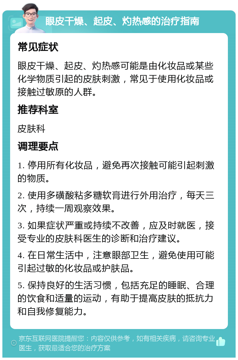 眼皮干燥、起皮、灼热感的治疗指南 常见症状 眼皮干燥、起皮、灼热感可能是由化妆品或某些化学物质引起的皮肤刺激，常见于使用化妆品或接触过敏原的人群。 推荐科室 皮肤科 调理要点 1. 停用所有化妆品，避免再次接触可能引起刺激的物质。 2. 使用多磺酸粘多糖软膏进行外用治疗，每天三次，持续一周观察效果。 3. 如果症状严重或持续不改善，应及时就医，接受专业的皮肤科医生的诊断和治疗建议。 4. 在日常生活中，注意眼部卫生，避免使用可能引起过敏的化妆品或护肤品。 5. 保持良好的生活习惯，包括充足的睡眠、合理的饮食和适量的运动，有助于提高皮肤的抵抗力和自我修复能力。