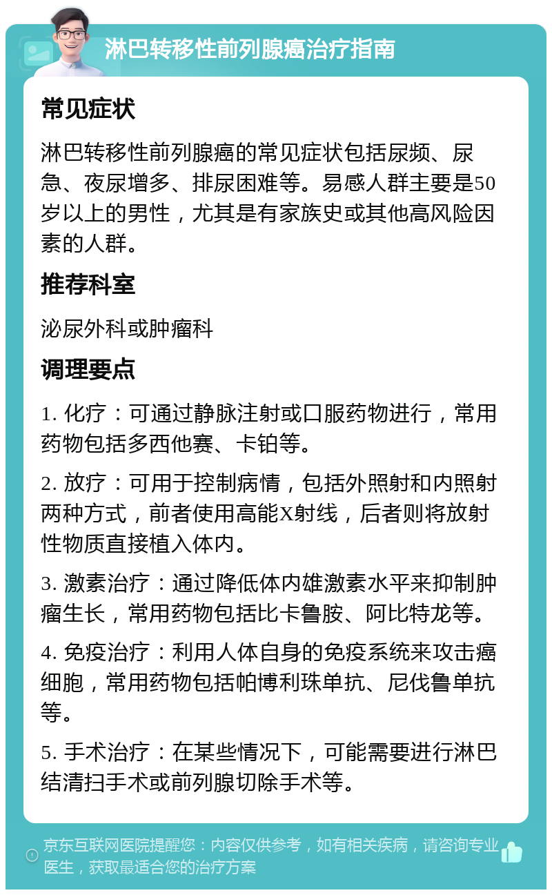 淋巴转移性前列腺癌治疗指南 常见症状 淋巴转移性前列腺癌的常见症状包括尿频、尿急、夜尿增多、排尿困难等。易感人群主要是50岁以上的男性，尤其是有家族史或其他高风险因素的人群。 推荐科室 泌尿外科或肿瘤科 调理要点 1. 化疗：可通过静脉注射或口服药物进行，常用药物包括多西他赛、卡铂等。 2. 放疗：可用于控制病情，包括外照射和内照射两种方式，前者使用高能X射线，后者则将放射性物质直接植入体内。 3. 激素治疗：通过降低体内雄激素水平来抑制肿瘤生长，常用药物包括比卡鲁胺、阿比特龙等。 4. 免疫治疗：利用人体自身的免疫系统来攻击癌细胞，常用药物包括帕博利珠单抗、尼伐鲁单抗等。 5. 手术治疗：在某些情况下，可能需要进行淋巴结清扫手术或前列腺切除手术等。