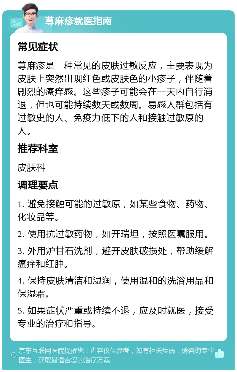 荨麻疹就医指南 常见症状 荨麻疹是一种常见的皮肤过敏反应，主要表现为皮肤上突然出现红色或皮肤色的小疹子，伴随着剧烈的瘙痒感。这些疹子可能会在一天内自行消退，但也可能持续数天或数周。易感人群包括有过敏史的人、免疫力低下的人和接触过敏原的人。 推荐科室 皮肤科 调理要点 1. 避免接触可能的过敏原，如某些食物、药物、化妆品等。 2. 使用抗过敏药物，如开瑞坦，按照医嘱服用。 3. 外用炉甘石洗剂，避开皮肤破损处，帮助缓解瘙痒和红肿。 4. 保持皮肤清洁和湿润，使用温和的洗浴用品和保湿霜。 5. 如果症状严重或持续不退，应及时就医，接受专业的治疗和指导。