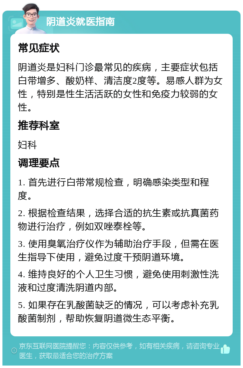 阴道炎就医指南 常见症状 阴道炎是妇科门诊最常见的疾病，主要症状包括白带增多、酸奶样、清洁度2度等。易感人群为女性，特别是性生活活跃的女性和免疫力较弱的女性。 推荐科室 妇科 调理要点 1. 首先进行白带常规检查，明确感染类型和程度。 2. 根据检查结果，选择合适的抗生素或抗真菌药物进行治疗，例如双唑泰栓等。 3. 使用臭氧治疗仪作为辅助治疗手段，但需在医生指导下使用，避免过度干预阴道环境。 4. 维持良好的个人卫生习惯，避免使用刺激性洗液和过度清洗阴道内部。 5. 如果存在乳酸菌缺乏的情况，可以考虑补充乳酸菌制剂，帮助恢复阴道微生态平衡。