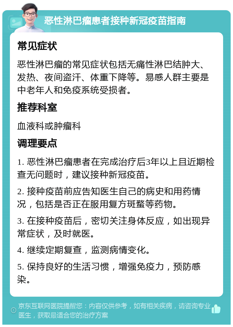 恶性淋巴瘤患者接种新冠疫苗指南 常见症状 恶性淋巴瘤的常见症状包括无痛性淋巴结肿大、发热、夜间盗汗、体重下降等。易感人群主要是中老年人和免疫系统受损者。 推荐科室 血液科或肿瘤科 调理要点 1. 恶性淋巴瘤患者在完成治疗后3年以上且近期检查无问题时，建议接种新冠疫苗。 2. 接种疫苗前应告知医生自己的病史和用药情况，包括是否正在服用复方斑蝥等药物。 3. 在接种疫苗后，密切关注身体反应，如出现异常症状，及时就医。 4. 继续定期复查，监测病情变化。 5. 保持良好的生活习惯，增强免疫力，预防感染。