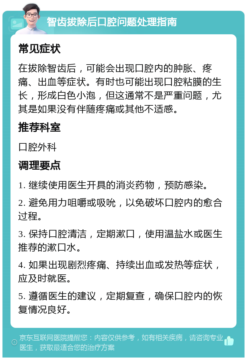 智齿拔除后口腔问题处理指南 常见症状 在拔除智齿后，可能会出现口腔内的肿胀、疼痛、出血等症状。有时也可能出现口腔粘膜的生长，形成白色小泡，但这通常不是严重问题，尤其是如果没有伴随疼痛或其他不适感。 推荐科室 口腔外科 调理要点 1. 继续使用医生开具的消炎药物，预防感染。 2. 避免用力咀嚼或吸吮，以免破坏口腔内的愈合过程。 3. 保持口腔清洁，定期漱口，使用温盐水或医生推荐的漱口水。 4. 如果出现剧烈疼痛、持续出血或发热等症状，应及时就医。 5. 遵循医生的建议，定期复查，确保口腔内的恢复情况良好。