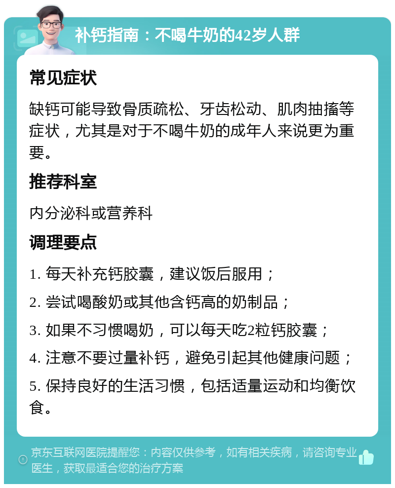 补钙指南：不喝牛奶的42岁人群 常见症状 缺钙可能导致骨质疏松、牙齿松动、肌肉抽搐等症状，尤其是对于不喝牛奶的成年人来说更为重要。 推荐科室 内分泌科或营养科 调理要点 1. 每天补充钙胶囊，建议饭后服用； 2. 尝试喝酸奶或其他含钙高的奶制品； 3. 如果不习惯喝奶，可以每天吃2粒钙胶囊； 4. 注意不要过量补钙，避免引起其他健康问题； 5. 保持良好的生活习惯，包括适量运动和均衡饮食。