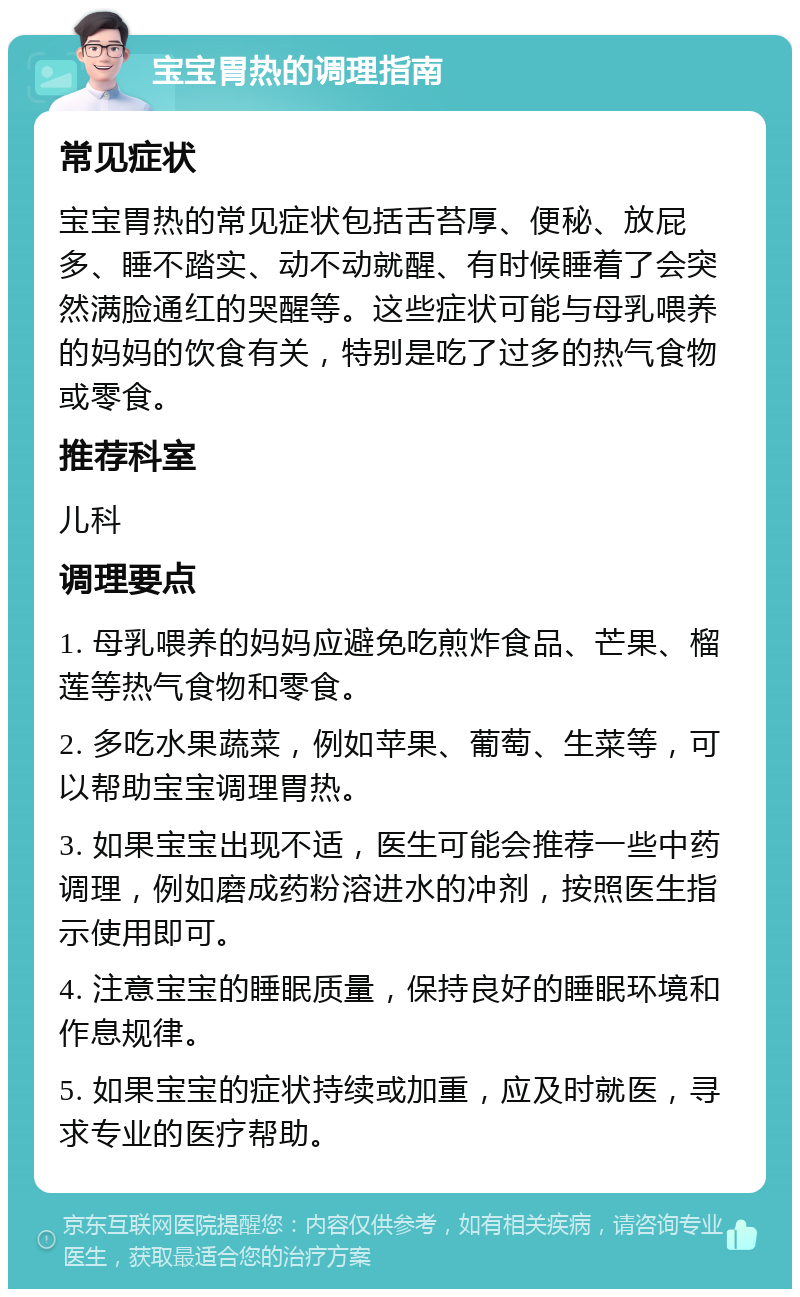 宝宝胃热的调理指南 常见症状 宝宝胃热的常见症状包括舌苔厚、便秘、放屁多、睡不踏实、动不动就醒、有时候睡着了会突然满脸通红的哭醒等。这些症状可能与母乳喂养的妈妈的饮食有关，特别是吃了过多的热气食物或零食。 推荐科室 儿科 调理要点 1. 母乳喂养的妈妈应避免吃煎炸食品、芒果、榴莲等热气食物和零食。 2. 多吃水果蔬菜，例如苹果、葡萄、生菜等，可以帮助宝宝调理胃热。 3. 如果宝宝出现不适，医生可能会推荐一些中药调理，例如磨成药粉溶进水的冲剂，按照医生指示使用即可。 4. 注意宝宝的睡眠质量，保持良好的睡眠环境和作息规律。 5. 如果宝宝的症状持续或加重，应及时就医，寻求专业的医疗帮助。