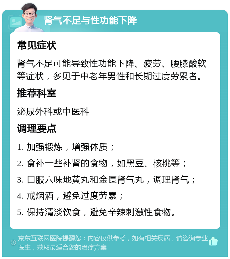 肾气不足与性功能下降 常见症状 肾气不足可能导致性功能下降、疲劳、腰膝酸软等症状，多见于中老年男性和长期过度劳累者。 推荐科室 泌尿外科或中医科 调理要点 1. 加强锻炼，增强体质； 2. 食补一些补肾的食物，如黑豆、核桃等； 3. 口服六味地黄丸和金匮肾气丸，调理肾气； 4. 戒烟酒，避免过度劳累； 5. 保持清淡饮食，避免辛辣刺激性食物。