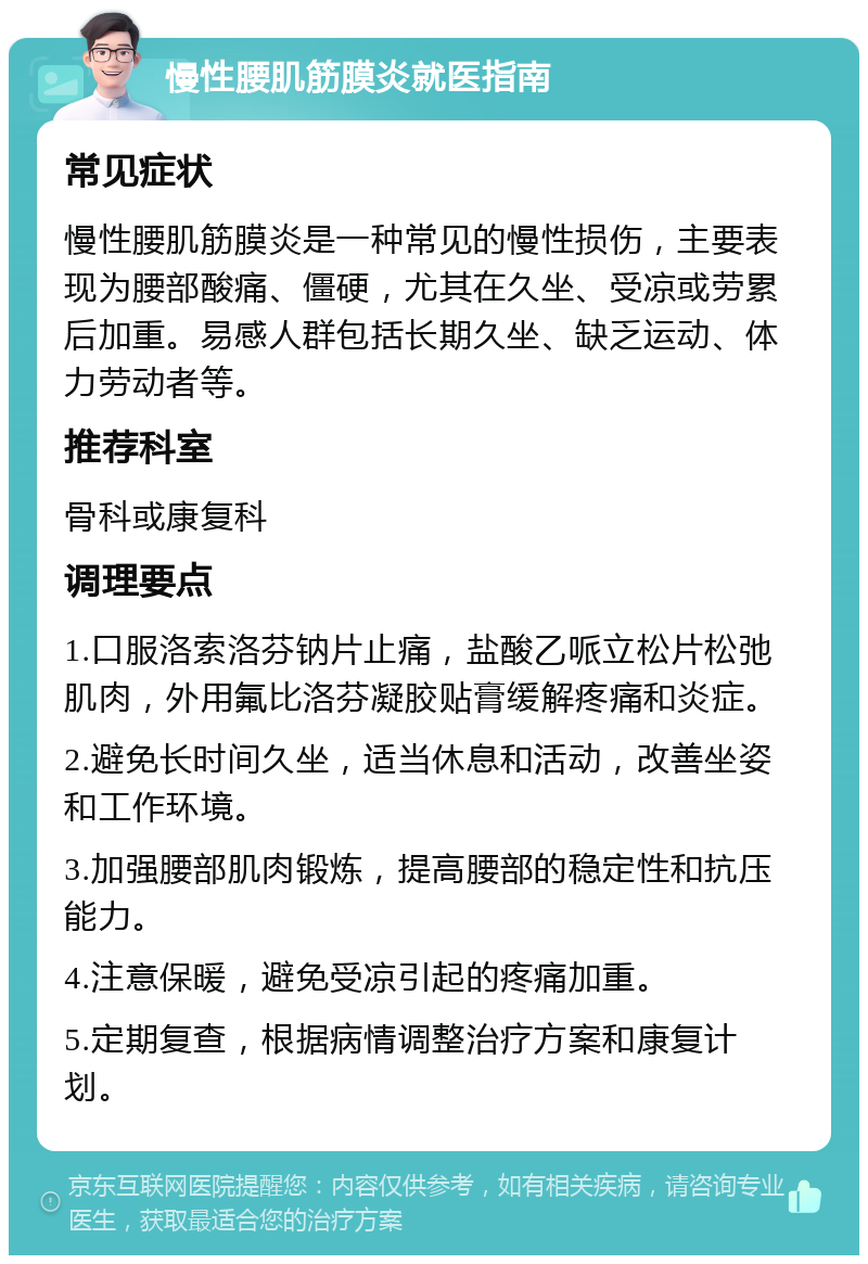 慢性腰肌筋膜炎就医指南 常见症状 慢性腰肌筋膜炎是一种常见的慢性损伤，主要表现为腰部酸痛、僵硬，尤其在久坐、受凉或劳累后加重。易感人群包括长期久坐、缺乏运动、体力劳动者等。 推荐科室 骨科或康复科 调理要点 1.口服洛索洛芬钠片止痛，盐酸乙哌立松片松弛肌肉，外用氟比洛芬凝胶贴膏缓解疼痛和炎症。 2.避免长时间久坐，适当休息和活动，改善坐姿和工作环境。 3.加强腰部肌肉锻炼，提高腰部的稳定性和抗压能力。 4.注意保暖，避免受凉引起的疼痛加重。 5.定期复查，根据病情调整治疗方案和康复计划。