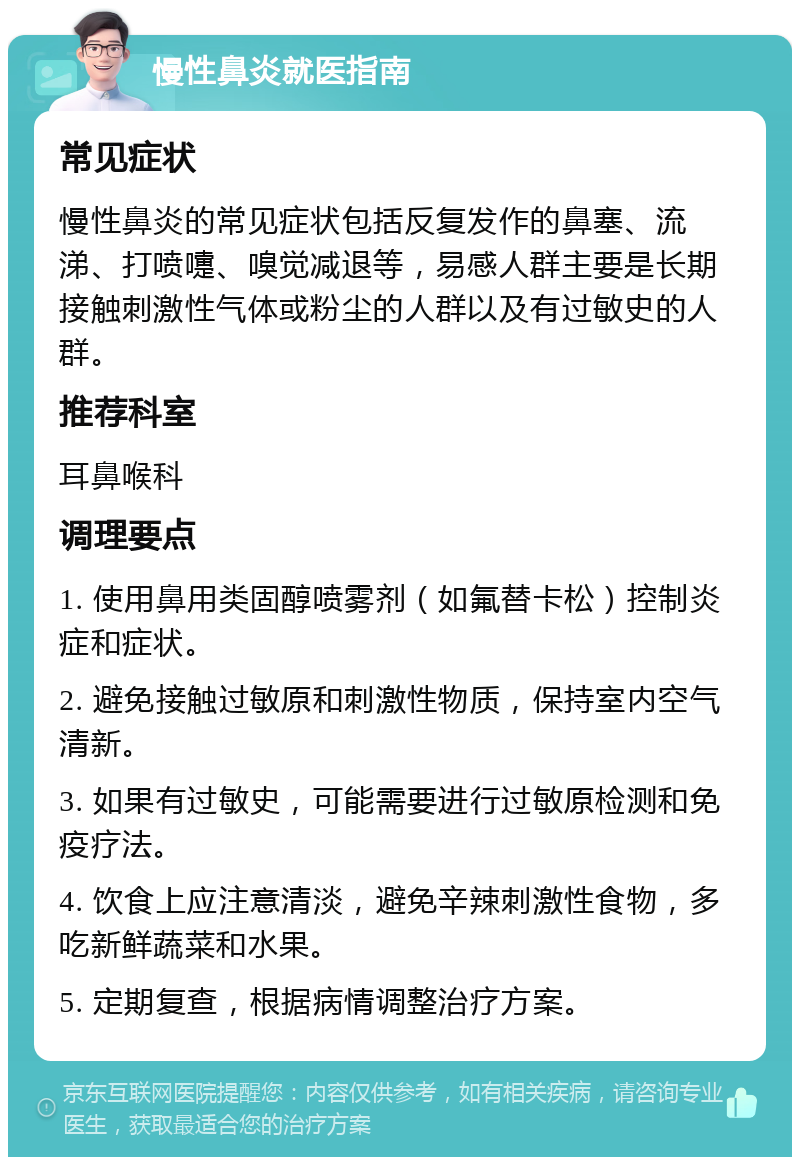 慢性鼻炎就医指南 常见症状 慢性鼻炎的常见症状包括反复发作的鼻塞、流涕、打喷嚏、嗅觉减退等，易感人群主要是长期接触刺激性气体或粉尘的人群以及有过敏史的人群。 推荐科室 耳鼻喉科 调理要点 1. 使用鼻用类固醇喷雾剂（如氟替卡松）控制炎症和症状。 2. 避免接触过敏原和刺激性物质，保持室内空气清新。 3. 如果有过敏史，可能需要进行过敏原检测和免疫疗法。 4. 饮食上应注意清淡，避免辛辣刺激性食物，多吃新鲜蔬菜和水果。 5. 定期复查，根据病情调整治疗方案。