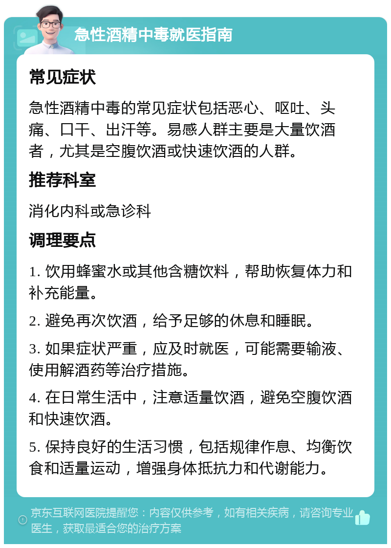 急性酒精中毒就医指南 常见症状 急性酒精中毒的常见症状包括恶心、呕吐、头痛、口干、出汗等。易感人群主要是大量饮酒者，尤其是空腹饮酒或快速饮酒的人群。 推荐科室 消化内科或急诊科 调理要点 1. 饮用蜂蜜水或其他含糖饮料，帮助恢复体力和补充能量。 2. 避免再次饮酒，给予足够的休息和睡眠。 3. 如果症状严重，应及时就医，可能需要输液、使用解酒药等治疗措施。 4. 在日常生活中，注意适量饮酒，避免空腹饮酒和快速饮酒。 5. 保持良好的生活习惯，包括规律作息、均衡饮食和适量运动，增强身体抵抗力和代谢能力。