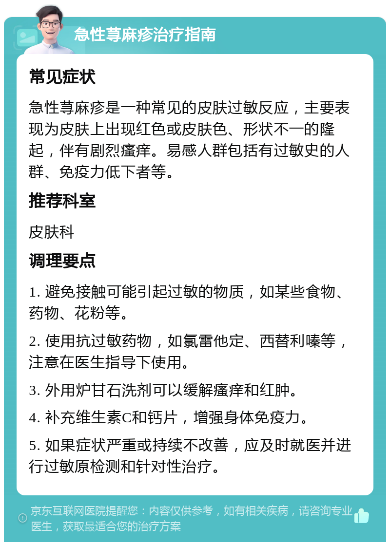 急性荨麻疹治疗指南 常见症状 急性荨麻疹是一种常见的皮肤过敏反应，主要表现为皮肤上出现红色或皮肤色、形状不一的隆起，伴有剧烈瘙痒。易感人群包括有过敏史的人群、免疫力低下者等。 推荐科室 皮肤科 调理要点 1. 避免接触可能引起过敏的物质，如某些食物、药物、花粉等。 2. 使用抗过敏药物，如氯雷他定、西替利嗪等，注意在医生指导下使用。 3. 外用炉甘石洗剂可以缓解瘙痒和红肿。 4. 补充维生素C和钙片，增强身体免疫力。 5. 如果症状严重或持续不改善，应及时就医并进行过敏原检测和针对性治疗。