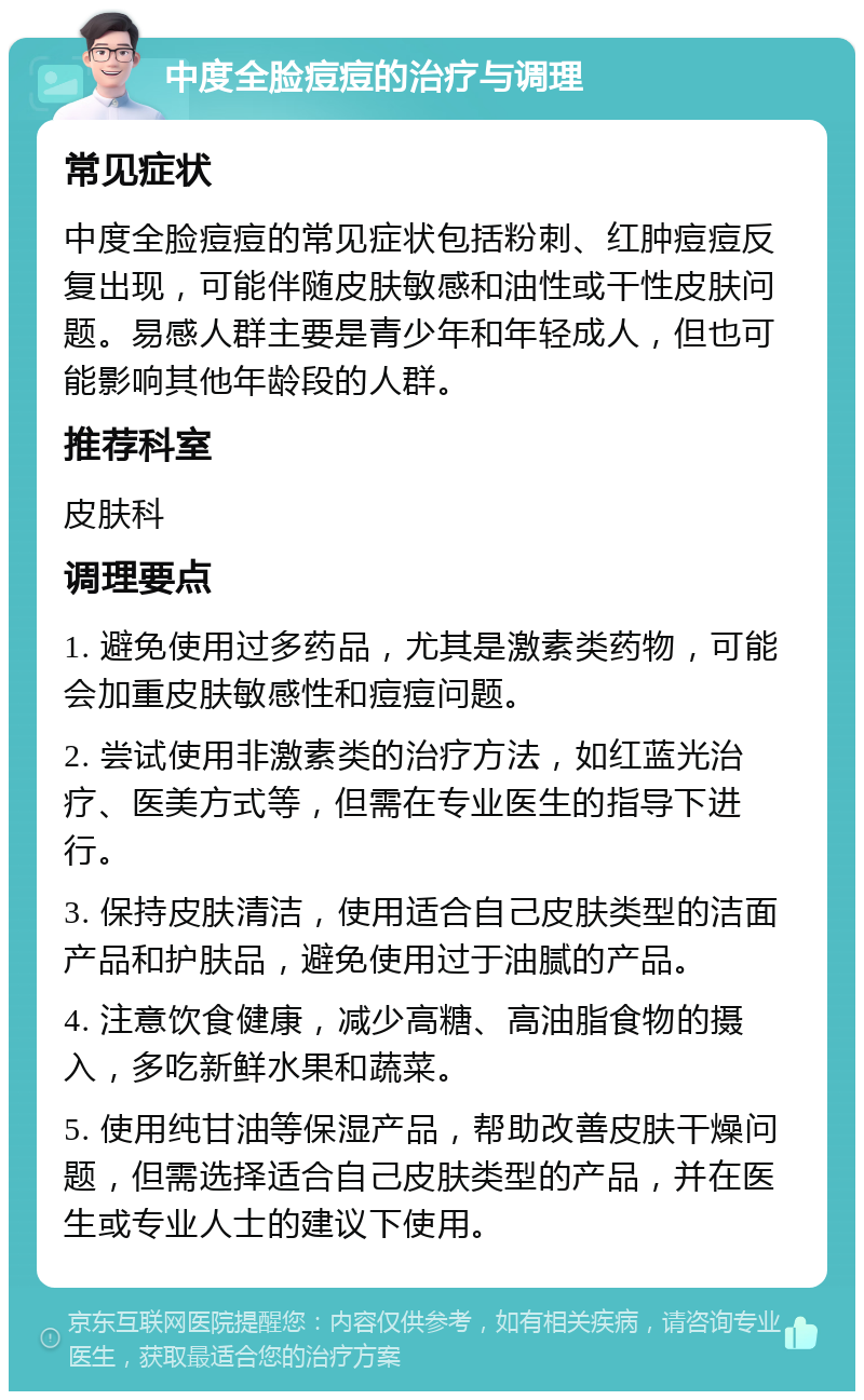 中度全脸痘痘的治疗与调理 常见症状 中度全脸痘痘的常见症状包括粉刺、红肿痘痘反复出现，可能伴随皮肤敏感和油性或干性皮肤问题。易感人群主要是青少年和年轻成人，但也可能影响其他年龄段的人群。 推荐科室 皮肤科 调理要点 1. 避免使用过多药品，尤其是激素类药物，可能会加重皮肤敏感性和痘痘问题。 2. 尝试使用非激素类的治疗方法，如红蓝光治疗、医美方式等，但需在专业医生的指导下进行。 3. 保持皮肤清洁，使用适合自己皮肤类型的洁面产品和护肤品，避免使用过于油腻的产品。 4. 注意饮食健康，减少高糖、高油脂食物的摄入，多吃新鲜水果和蔬菜。 5. 使用纯甘油等保湿产品，帮助改善皮肤干燥问题，但需选择适合自己皮肤类型的产品，并在医生或专业人士的建议下使用。