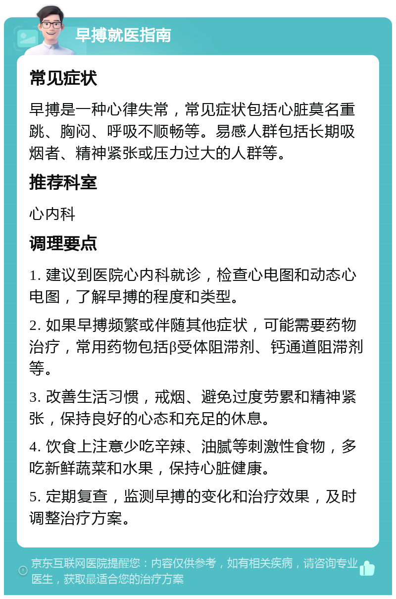 早搏就医指南 常见症状 早搏是一种心律失常，常见症状包括心脏莫名重跳、胸闷、呼吸不顺畅等。易感人群包括长期吸烟者、精神紧张或压力过大的人群等。 推荐科室 心内科 调理要点 1. 建议到医院心内科就诊，检查心电图和动态心电图，了解早搏的程度和类型。 2. 如果早搏频繁或伴随其他症状，可能需要药物治疗，常用药物包括β受体阻滞剂、钙通道阻滞剂等。 3. 改善生活习惯，戒烟、避免过度劳累和精神紧张，保持良好的心态和充足的休息。 4. 饮食上注意少吃辛辣、油腻等刺激性食物，多吃新鲜蔬菜和水果，保持心脏健康。 5. 定期复查，监测早搏的变化和治疗效果，及时调整治疗方案。