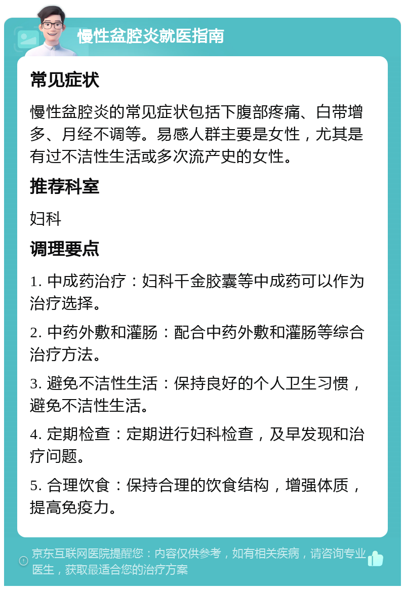 慢性盆腔炎就医指南 常见症状 慢性盆腔炎的常见症状包括下腹部疼痛、白带增多、月经不调等。易感人群主要是女性，尤其是有过不洁性生活或多次流产史的女性。 推荐科室 妇科 调理要点 1. 中成药治疗：妇科千金胶囊等中成药可以作为治疗选择。 2. 中药外敷和灌肠：配合中药外敷和灌肠等综合治疗方法。 3. 避免不洁性生活：保持良好的个人卫生习惯，避免不洁性生活。 4. 定期检查：定期进行妇科检查，及早发现和治疗问题。 5. 合理饮食：保持合理的饮食结构，增强体质，提高免疫力。