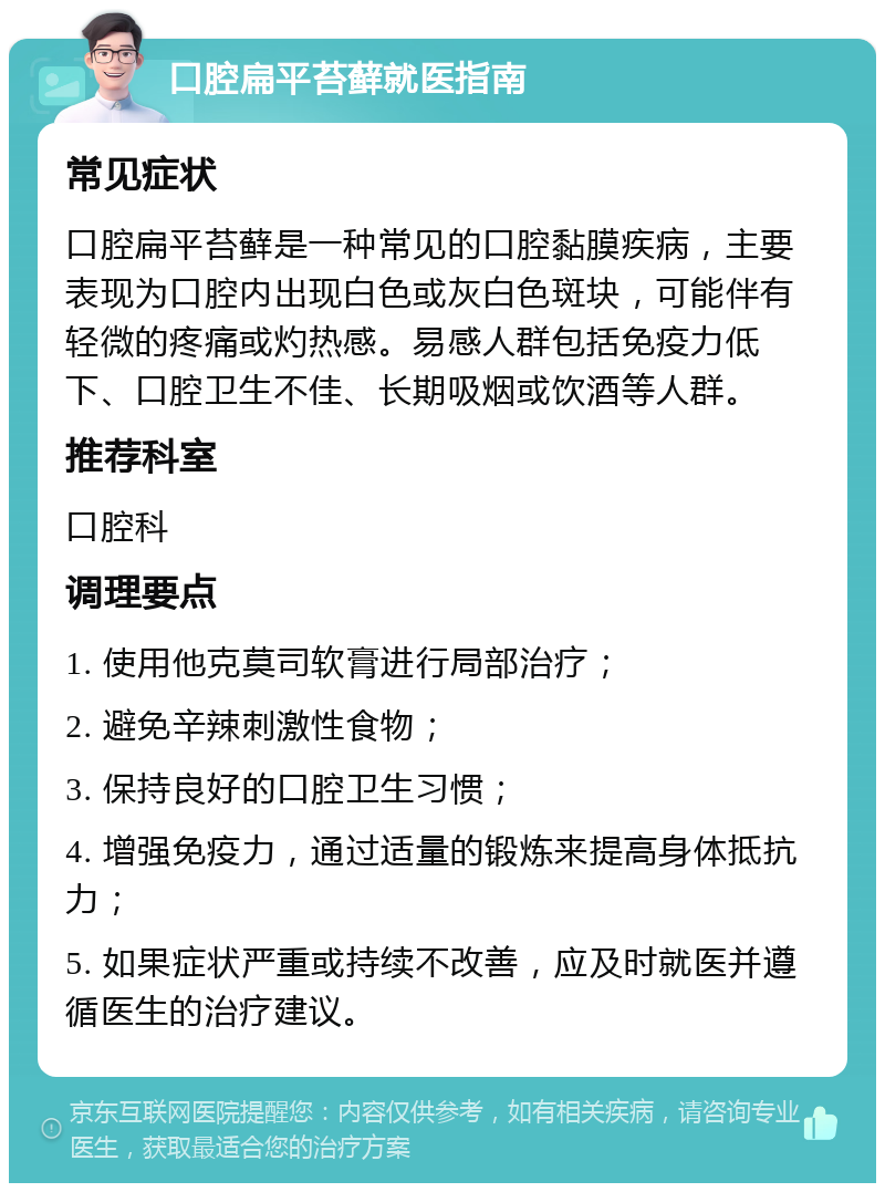 口腔扁平苔藓就医指南 常见症状 口腔扁平苔藓是一种常见的口腔黏膜疾病，主要表现为口腔内出现白色或灰白色斑块，可能伴有轻微的疼痛或灼热感。易感人群包括免疫力低下、口腔卫生不佳、长期吸烟或饮酒等人群。 推荐科室 口腔科 调理要点 1. 使用他克莫司软膏进行局部治疗； 2. 避免辛辣刺激性食物； 3. 保持良好的口腔卫生习惯； 4. 增强免疫力，通过适量的锻炼来提高身体抵抗力； 5. 如果症状严重或持续不改善，应及时就医并遵循医生的治疗建议。